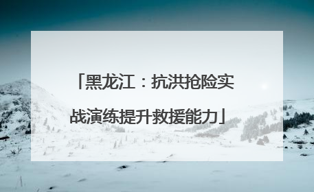 黑龙江：抗洪抢险实战演练提升救援能力