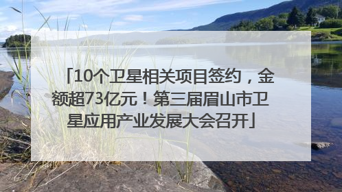 10个卫星相关项目签约，金额超73亿元！第三届眉山市卫星应用产业发展大会召开