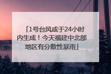 1号台风或于24小时内生成！今天福建中北部地区有分散性暴雨
