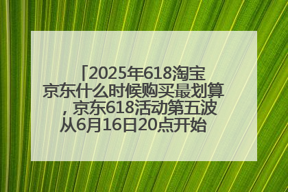 2025年618淘宝京东什么时候购买最划算，京东618活动第五波从6月16日20点开始最便宜优惠！