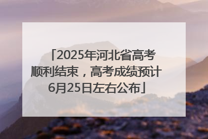 2025年河北省高考顺利结束，高考成绩预计6月25日左右公布
