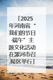 2025年河南省“我们的节日·端午”主题文化活动在漯河市召陵区举行