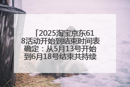 2025淘宝京东618活动开始到结束时间表确定：从5月13号开始到6月18号结束共持续37天附618红包口令及选购攻略一览