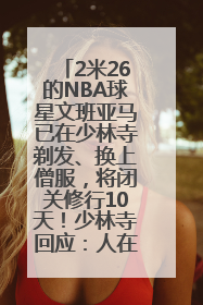 2米26的NBA球星文班亚马已在少林寺剃发、换上僧服，将闭关修行10天！少林寺回应：人在寺里