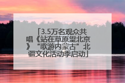 3.5万名观众共唱《站在草原望北京》“歌游内蒙古”北疆文化活动季启动