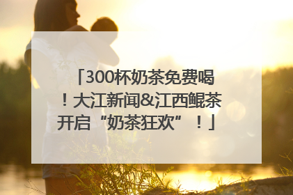 300杯奶茶免费喝！大江新闻&江西鲲茶开启“奶茶狂欢”！