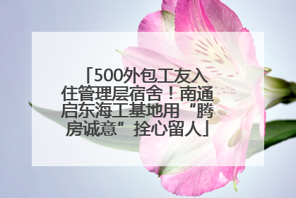 500外包工友入住管理层宿舍！南通启东海工基地用“腾房诚意”拴心留人