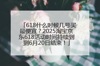 618什么时候几号买最便宜？2025淘宝京东618活动时间持续到到6月20日结束！