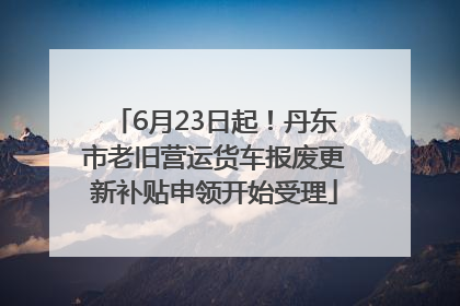 6月23日起！丹东市老旧营运货车报废更新补贴申领开始受理